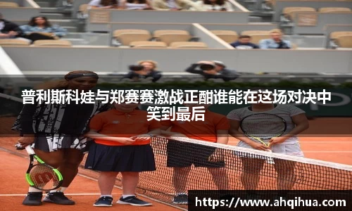 普利斯科娃与郑赛赛激战正酣谁能在这场对决中笑到最后